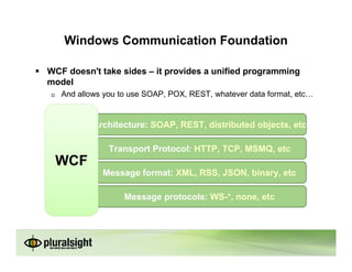 Windows Communication Foundation

WCF doesn't take sides – it provides a unified programming
model
   And allows you to use SOAP, POX, REST, whatever data format, etc


           Architecture: SOAP, REST, distributed objects, etc

               Transport Protocol: HTTP, TCP, MSMQ, etc
 WCF
             Message format: XML, RSS, JSON, binary, etc

                   Message protocols: WS-*, none, etc
 