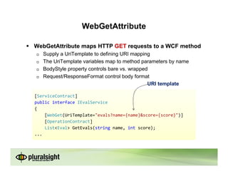 WebGetAttribute

WebGetAttribute maps HTTP GET requests to a WCF method
   Supply a UriTemplate to defining URI mapping
   The UriTemplate variables map to method parameters by name
   BodyStyle property controls bare vs. wrapped
   Request/ResponseFormat control body format
                                               URI template

[ServiceContract]
public interface IEvalService
{
    [WebGet(UriTemplate="evals?name={name}&score={score}")]
    [OperationContract]
    List<Eval> GetEvals(string name, int score);
...
 