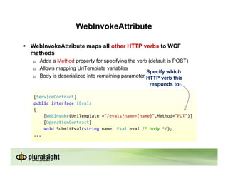 WebInvokeAttribute

WebInvokeAttribute maps all other HTTP verbs to WCF
methods
   Adds a Method property for specifying the verb (default is POST)
   Allows mapping UriTemplate variables
                                                 Specify which
   Body is deserialized into remaining parameter HTTP verb this
                                                  responds to

 [ServiceContract]
 public interface IEvals
 {
     [WebInvoke(UriTemplate ="/evals?name={name}",Method="PUT")]
     [OperationContract]
     void SubmitEval(string name, Eval eval /* body */);
 ...
 