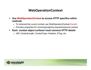 WebOperationContext

Use WebOperationContext to access HTTP specifics within
methods
   To retreived the current context use WebOperationContext.Current
   Provides properties for incoming/outgoing request/response context
Each context object surfaces most common HTTP details
   URI, ContentLength, ContentType, Headers, ETag, etc
 