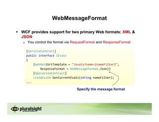 WebMessageFormat

WCF provides support for two primary Web formats: XML &
JSON
   You control the format via RequestFormat and ResponseFormat

  [ServiceContract]
  public interface IEvals
  {
      [WebGet(UriTemplate = "/evals?name={nameFilter}",
          ResponseFormat = WebMessageFormat.Json)]
      [OperationContract]
      List<Eval> GetCurrentEvals(string nameFilter);
  ...

                               Specify the message format
 