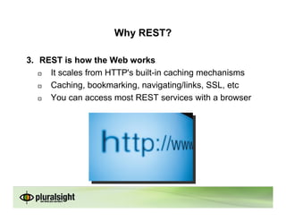 Why REST?

3. REST is how the Web works
     It scales from HTTP's built-in caching mechanisms
     Caching, bookmarking, navigating/links, SSL, etc
     You can access most REST services with a browser
 