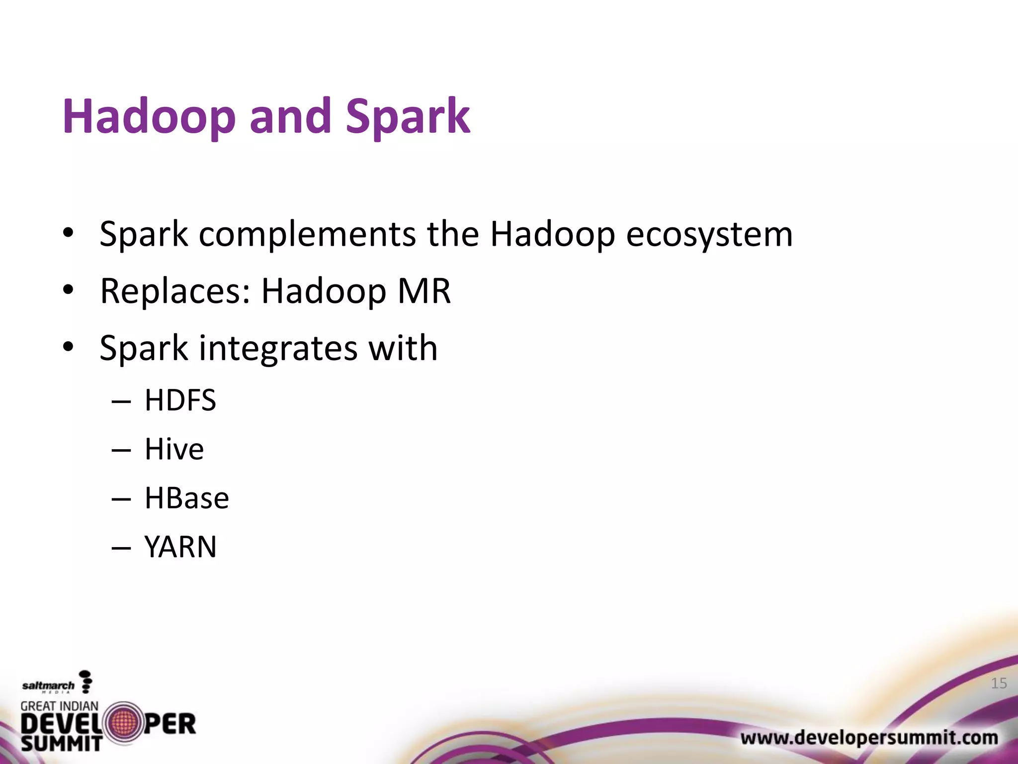 Hadoop and Spark • Spark complements the Hadoop ecosystem • Replaces: Hadoop MR • Spark integrates with – HDFS – Hive – HBase – YARN 15 