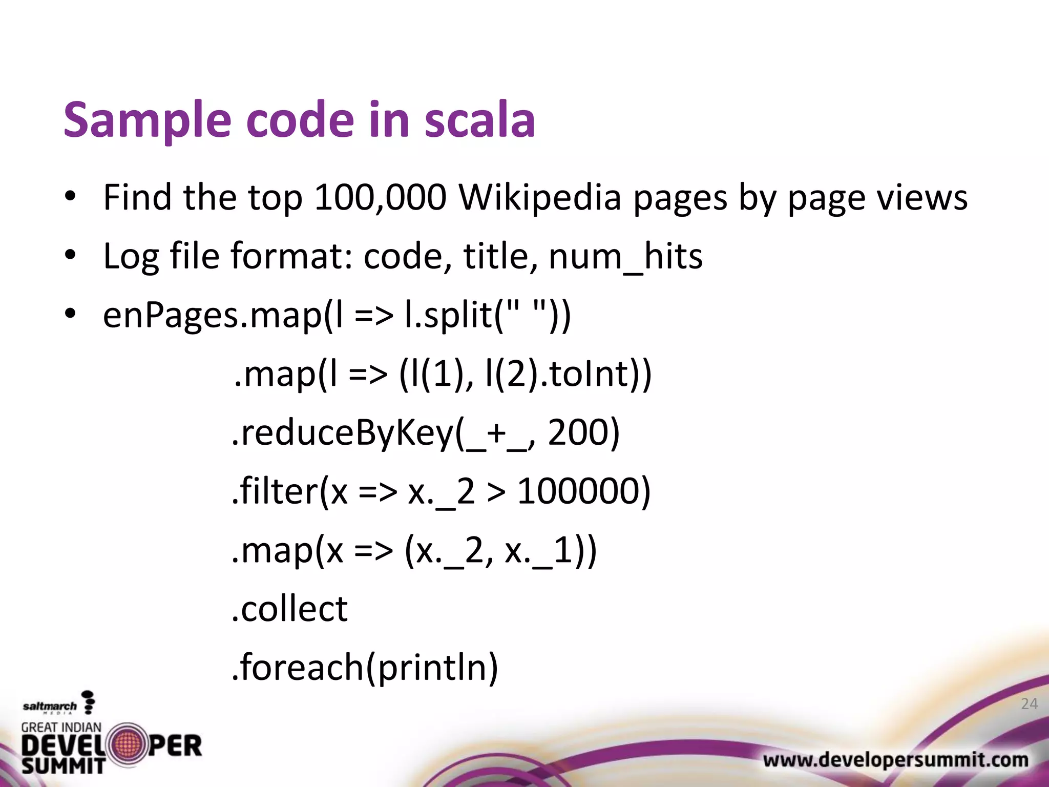 Sample code in scala • Find the top 100,000 Wikipedia pages by page views • Log file format: code, title, num_hits • enPages.map(l => l.split(" ")) .map(l => (l(1), l(2).toInt)) .reduceByKey(_+_, 200) .filter(x => x._2 > 100000) .map(x => (x._2, x._1)) .collect .foreach(println) 24 