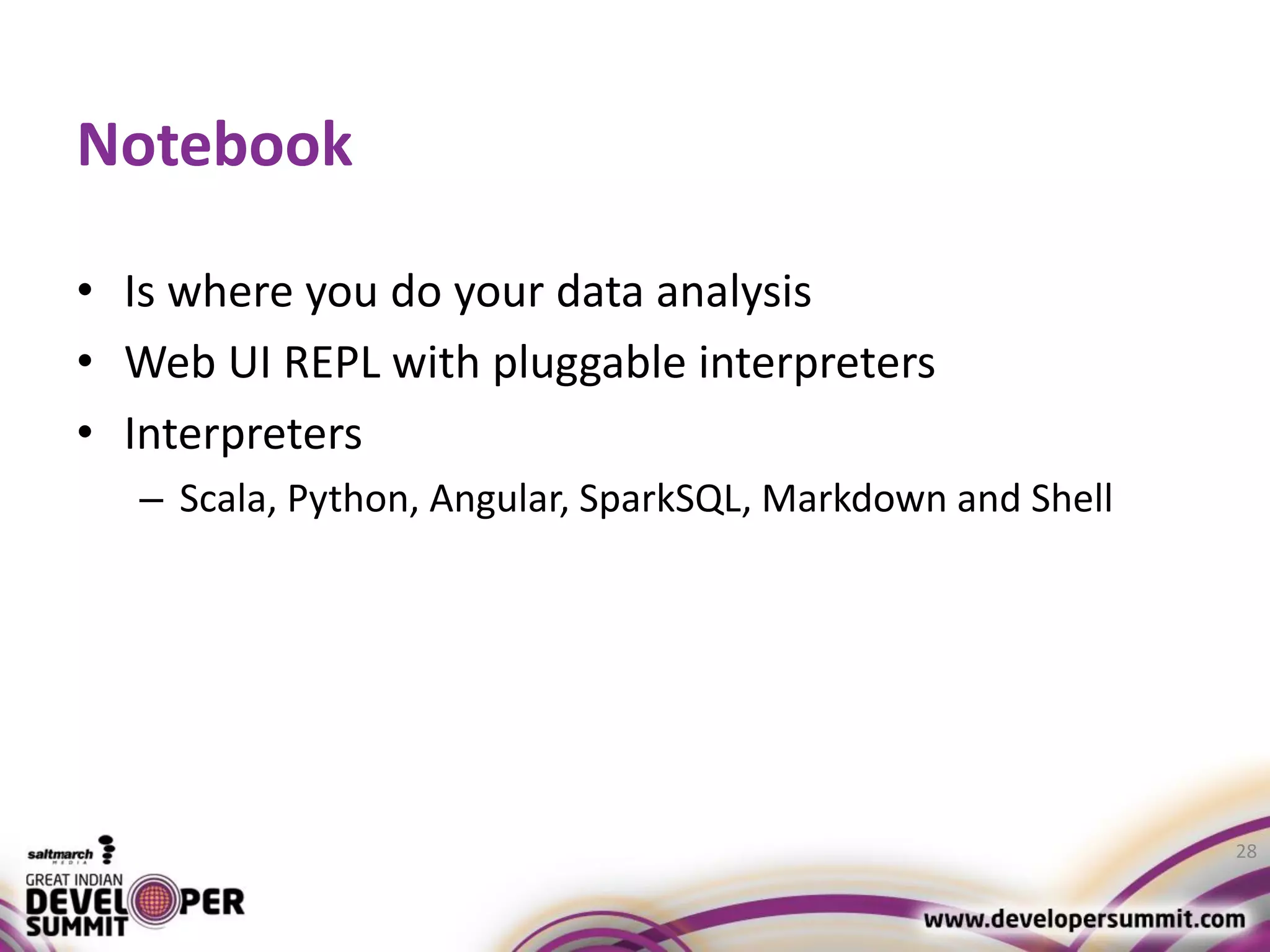 Notebook • Is where you do your data analysis • Web UI REPL with pluggable interpreters • Interpreters – Scala, Python, Angular, SparkSQL, Markdown and Shell 28 