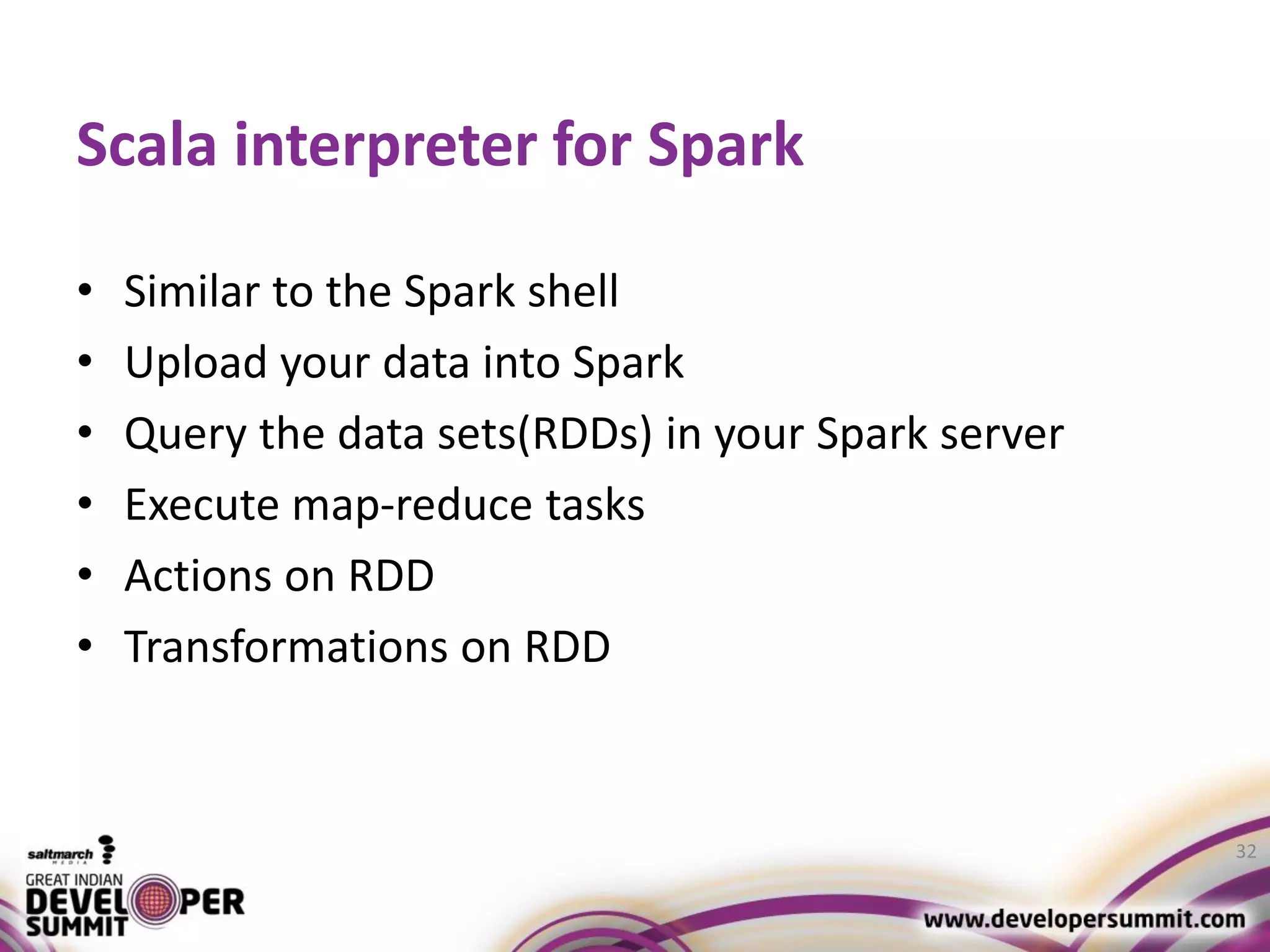 Scala interpreter for Spark • Similar to the Spark shell • Upload your data into Spark • Query the data sets(RDDs) in your Spark server • Execute map-reduce tasks • Actions on RDD • Transformations on RDD 32 