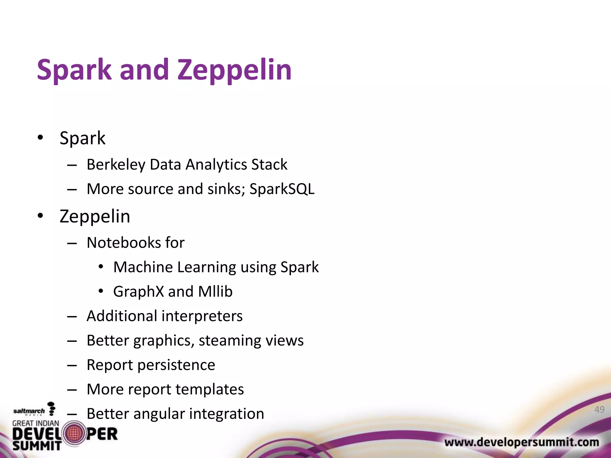 Spark and Zeppelin • Spark – Berkeley Data Analytics Stack – More source and sinks; SparkSQL • Zeppelin – Notebooks for • Machine Learning using Spark • GraphX and Mllib – Additional interpreters – Better graphics, steaming views – Report persistence – More report templates – Better angular integration 49 