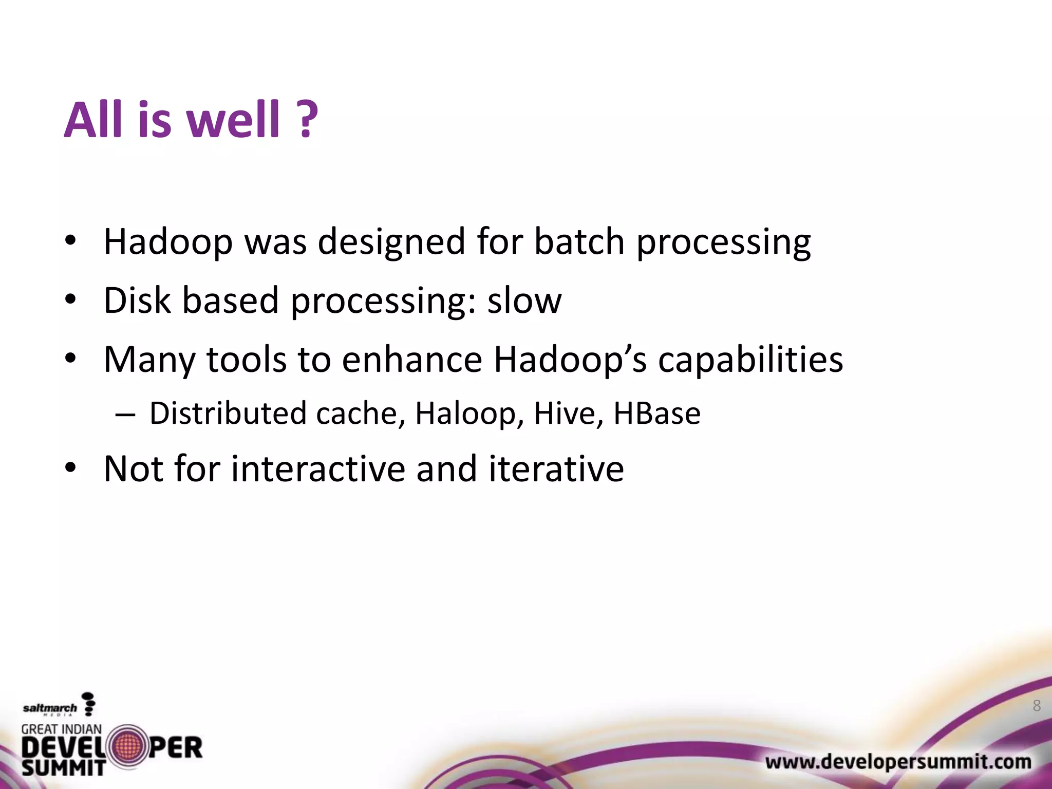 All is well ? • Hadoop was designed for batch processing • Disk based processing: slow • Many tools to enhance Hadoop’s capabilities – Distributed cache, Haloop, Hive, HBase • Not for interactive and iterative 8 