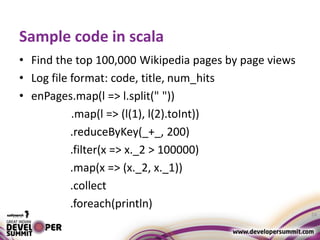 Sample code in scala
• Find the top 100,000 Wikipedia pages by page views
• Log file format: code, title, num_hits
• enPages.map(l => l.split(" "))
.map(l => (l(1), l(2).toInt))
.reduceByKey(_+_, 200)
.filter(x => x._2 > 100000)
.map(x => (x._2, x._1))
.collect
.foreach(println)
24
 
