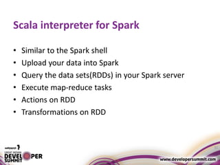 Scala interpreter for Spark
• Similar to the Spark shell
• Upload your data into Spark
• Query the data sets(RDDs) in your Spark server
• Execute map-reduce tasks
• Actions on RDD
• Transformations on RDD
32
 