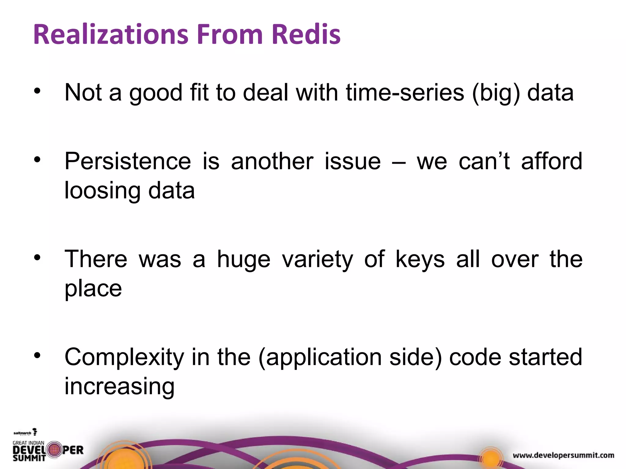 Realizations From Redis
• Not a good fit to deal with time-series (big) data
• Persistence is another issue – we can’t afford
loosing data
• There was a huge variety of keys all over the
place
• Complexity in the (application side) code started
increasing
 