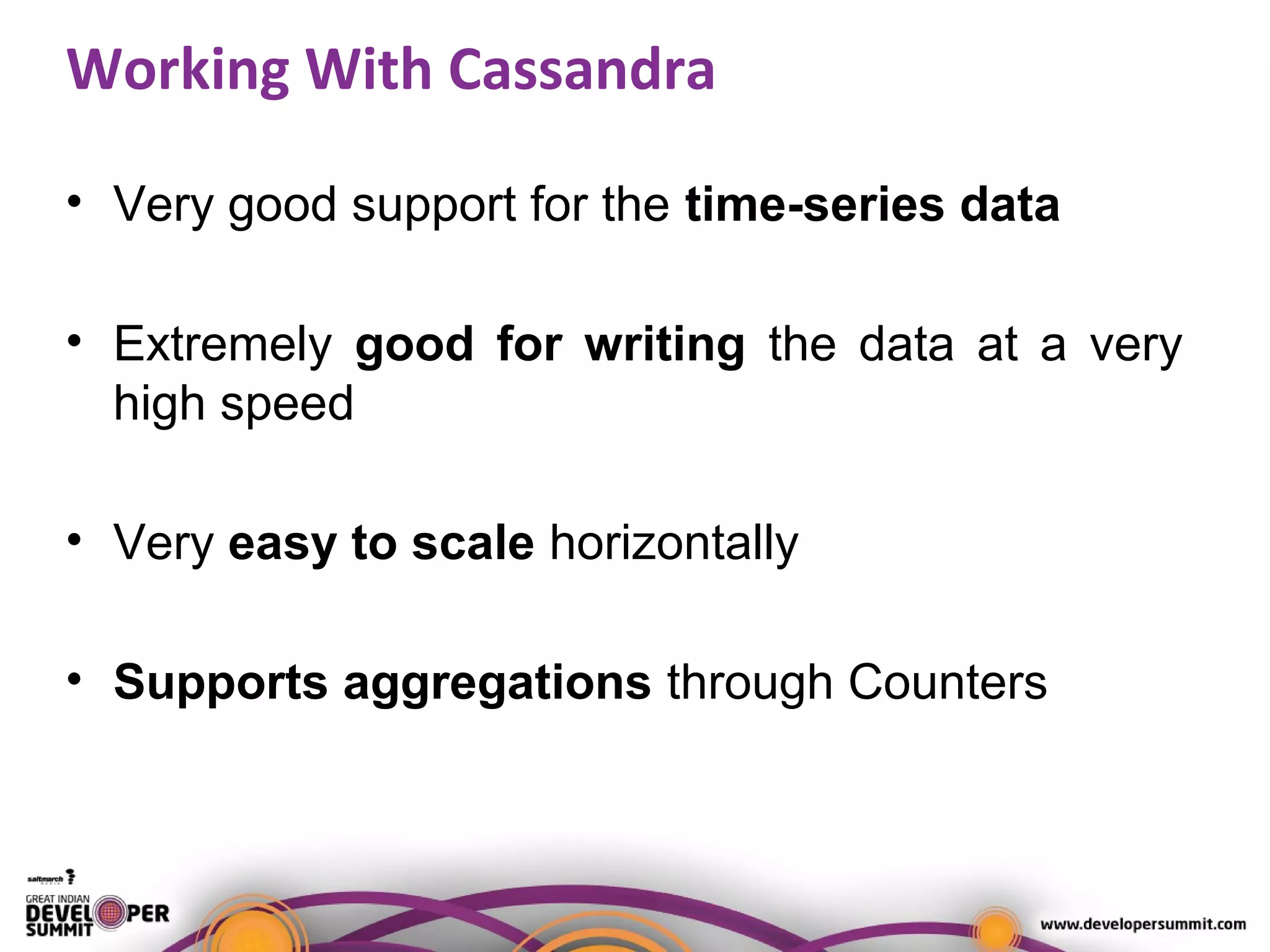 Working With Cassandra
• Very good support for the time-series data
• Extremely good for writing the data at a very
high speed
• Very easy to scale horizontally
• Supports aggregations through Counters
 