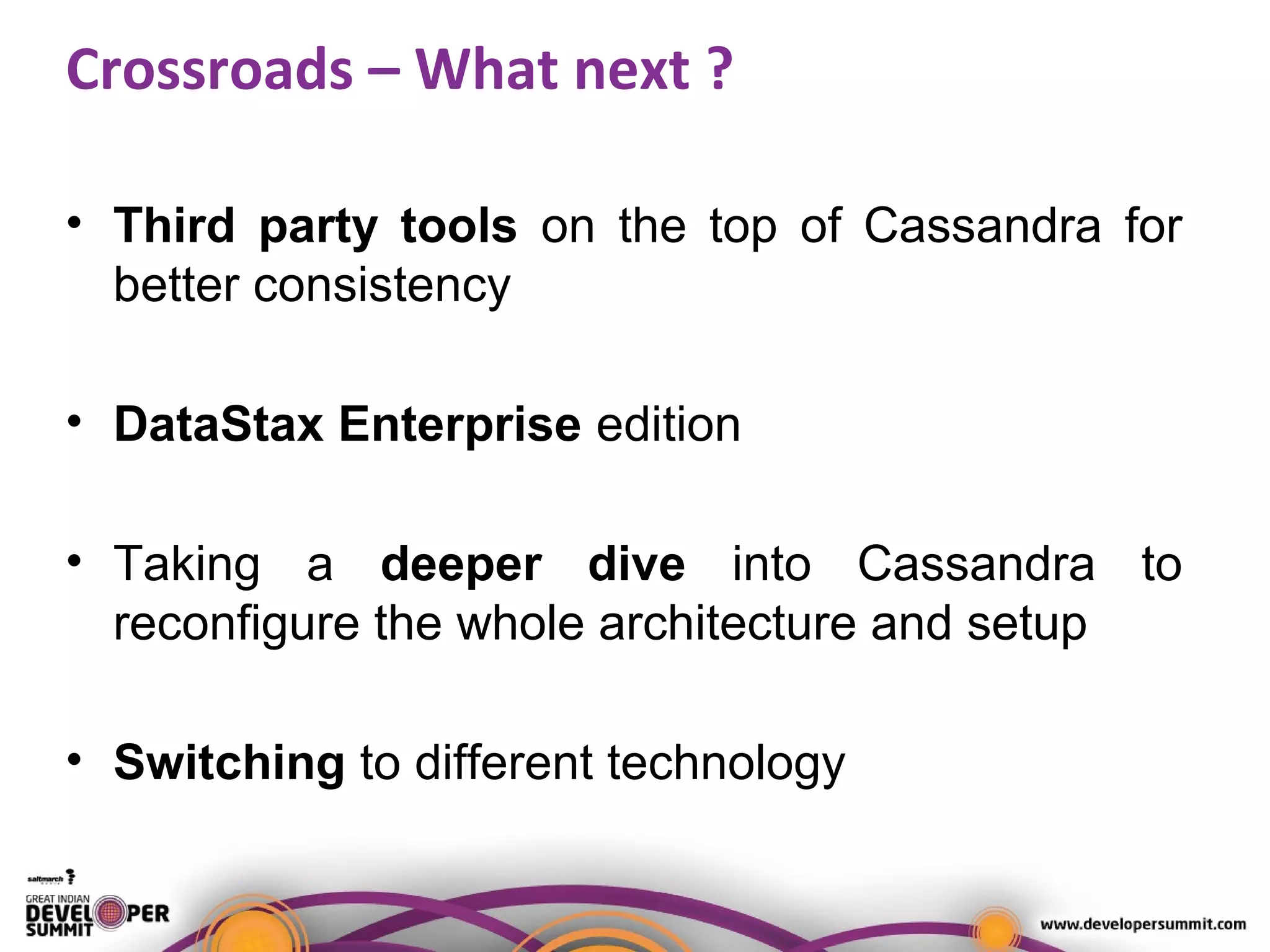Crossroads – What next ?
• Third party tools on the top of Cassandra for
better consistency
• DataStax Enterprise edition
• Taking a deeper dive into Cassandra to
reconfigure the whole architecture and setup
• Switching to different technology
 