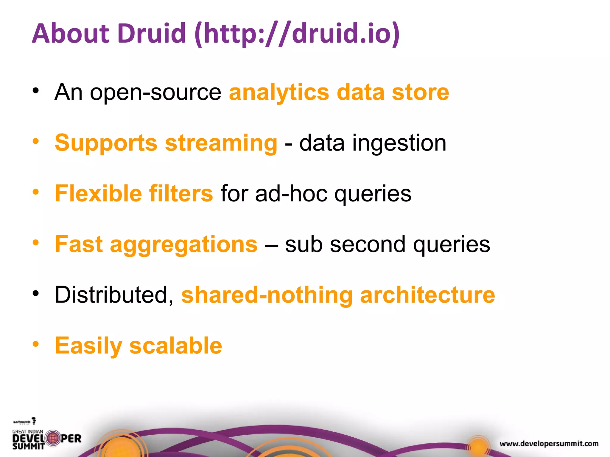 About Druid (http://druid.io)
• An open-source analytics data store
• Supports streaming - data ingestion
• Flexible filters for ad-hoc queries
• Fast aggregations – sub second queries
• Distributed, shared-nothing architecture
• Easily scalable
 