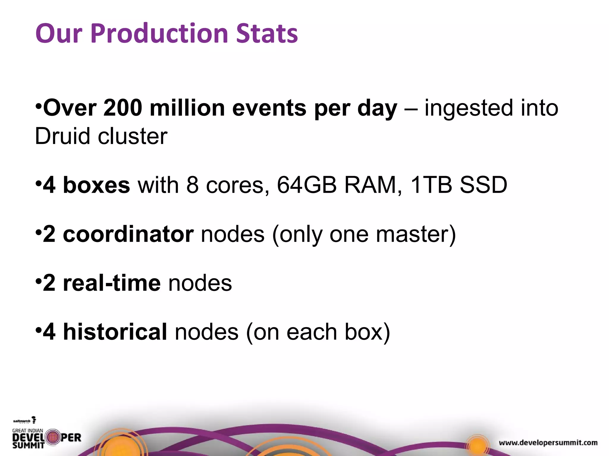Our Production Stats
•Over 200 million events per day – ingested into
Druid cluster
•4 boxes with 8 cores, 64GB RAM, 1TB SSD
•2 coordinator nodes (only one master)
•2 real-time nodes
•4 historical nodes (on each box)
 