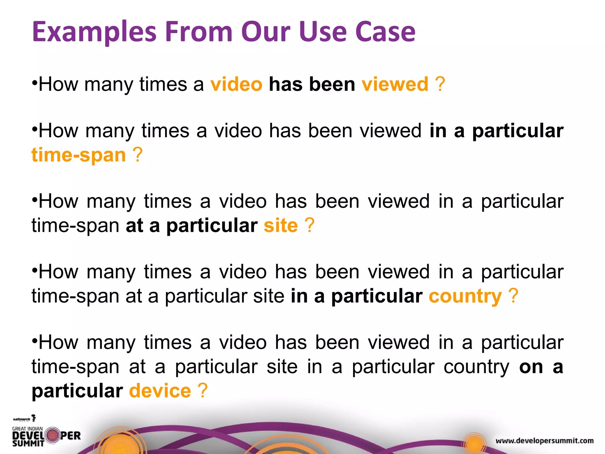 Examples From Our Use Case
•How many times a video has been viewed ?
•How many times a video has been viewed in a particular
time-span ?
•How many times a video has been viewed in a particular
time-span at a particular site ?
•How many times a video has been viewed in a particular
time-span at a particular site in a particular country ?
•How many times a video has been viewed in a particular
time-span at a particular site in a particular country on a
particular device ?
 