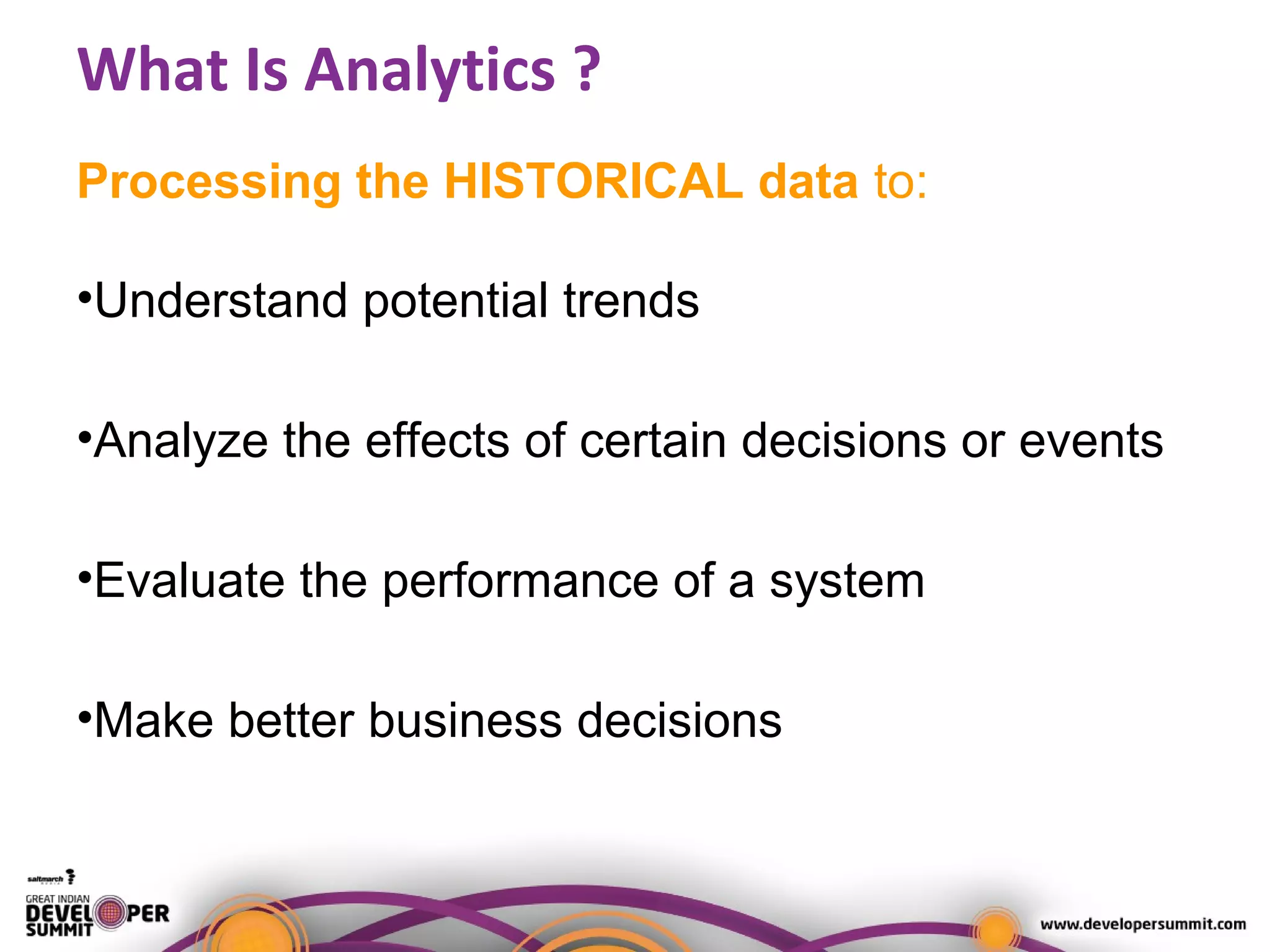 What Is Analytics ?
Processing the HISTORICAL data to:
•Understand potential trends
•Analyze the effects of certain decisions or events
•Evaluate the performance of a system
•Make better business decisions
 