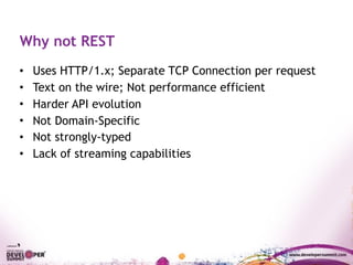 Why not REST
• Uses HTTP/1.x; Separate TCP Connection per request
• Text on the wire; Not performance efficient
• Harder API evolution
• Not Domain-Specific
• Not strongly-typed
• Lack of streaming capabilities
 