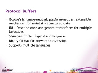 Protocol Buffers
• Google's language-neutral, platform-neutral, extensible
mechanism for serialising structured data
• IDL - Describe once and generate interfaces for multiple
languages
• Structure of the Request and Response
• Binary format for network transmission
• Supports multiple languages
 