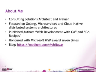 About Me
• Consulting Solutions Architect and Trainer
• Focused on Golang, Microservices and Cloud-Native
distributed systems architectures
• Published Author: “Web Development with Go” and “Go
Recipes”
• Honoured with Microsoft MVP award seven times
• Blog: https://medium.com/@shijuvar
 