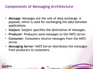Components of Messaging Architecture
• Message: Messages are the unit of data exchange. A
payload, which is used for exchanging the data between
applications.
• Subject: Subject specifies the destination of messages.
• Producer: Producers send messages to the NATS server.
• Consumer: Consumers receive messages from the NATS
server.
• Messaging Server: NATS Server distributes the messages
from producers to consumers.
 