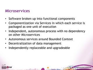 Microservices
• Software broken up into functional components
• Componentization via Services in which each service is
packaged as one unit of execution
• Independent, autonomous process with no dependency
on other Microservices
• Autonomous services around Bounded Context
• Decentralization of data management
• Independently replaceable and upgradeable
 