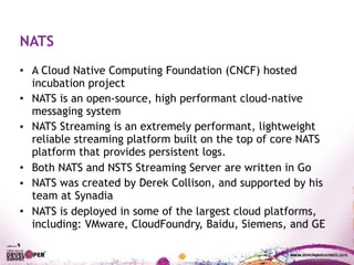 • A Cloud Native Computing Foundation (CNCF) hosted
incubation project
• NATS is an open-source, high performant cloud-native
messaging system
• NATS Streaming is an extremely performant, lightweight
reliable streaming platform built on the top of core NATS
platform that provides persistent logs.
• Both NATS and NSTS Streaming Server are written in Go
• NATS was created by Derek Collison, and supported by his
team at Synadia
• NATS is deployed in some of the largest cloud platforms,
including: VMware, CloudFoundry, Baidu, Siemens, and GE
NATS
 