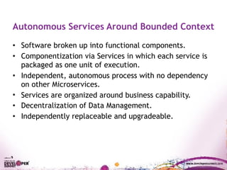 Autonomous Services Around Bounded Context
• Software broken up into functional components.
• Componentization via Services in which each service is
packaged as one unit of execution.
• Independent, autonomous process with no dependency
on other Microservices.
• Services are organized around business capability.
• Decentralization of Data Management.
• Independently replaceable and upgradeable.
 