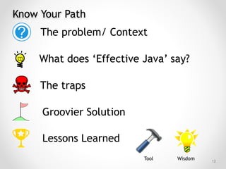Know Your Path
The problem/ Context
What does ‘Effective Java’ say?
The traps
Groovier Solution
Lessons Learned
!12
Tool Wisdom
 