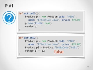 P #1
!15
def actionE1(){
Product p = new Product(code: 'P101',
name: 'Effective Java', price: 499.00)
p.save(flush: true)
render p
}
def actionE2(){
Product p = new Product(code: 'P101',
name: 'Effective Java', price: 499.00)
Product p2 = Product.findByCode('P101')
render p == p2
}
false
 