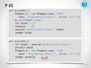 P #2
!16
def actionH1(){
Product p = new Product(code: 'P102',
name: 'Programming Groovy 2', price: 2217.78)
p.save(flush: true)
def stock = [:]
stock[p] = 100
session.setAttribute('stock', stock)
render stock
}
def actionH2(){
def stock = session.getAttribute('stock')
println stock
Product p = new Product(code: 'P102',
name: 'Programming Groovy 2', price: 2217.78)
render stock[p]
}
null
 