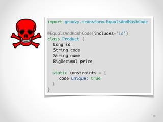 !19
import groovy.transform.EqualsAndHashCode
@EqualsAndHashCode(includes='id')
class Product {
Long id
String code
String name
BigDecimal price
static constraints = {
code unique: true
}
}
 
