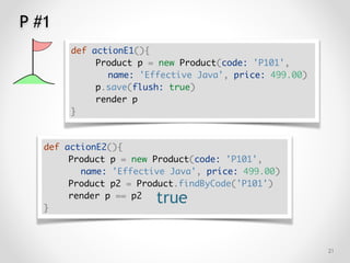 P #1
!21
def actionE1(){
Product p = new Product(code: 'P101',
name: 'Effective Java', price: 499.00)
p.save(flush: true)
render p
}
def actionE2(){
Product p = new Product(code: 'P101',
name: 'Effective Java', price: 499.00)
Product p2 = Product.findByCode('P101')
render p == p2
}
true
 