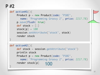 P #2
!22
def actionH1(){
Product p = new Product(code: 'P102',
name: 'Programming Groovy 2', price: 2217.78)
p.save(flush: true)
def stock = [:]
stock[p] = 100
session.setAttribute('stock', stock)
render stock
}
def actionH2(){
def stock = session.getAttribute('stock')
println stock
Product p = new Product(code: 'P102',
name: 'Programming Groovy 2', price: 2217.78)
render stock[p]
}
100
 