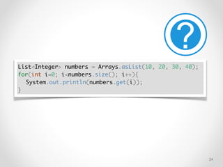 !24
List<Integer> numbers = Arrays.asList(10, 20, 30, 40);
for(int i=0; i<numbers.size(); i++){
System.out.println(numbers.get(i));
}
 