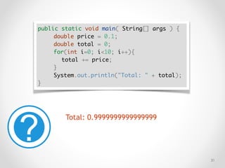 !31
public static void main( String[] args ) {
double price = 0.1;
double total = 0;
for(int i=0; i<10; i++){
total += price;
}
System.out.println("Total: " + total);
}
Total: 0.9999999999999999
 