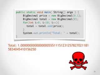 !33
public static void main( String[] args ) {
BigDecimal price = new BigDecimal(0.1);
BigDecimal total = new BigDecimal(0);
for(int i=0; i<10; i++){
total = total.add(price);
}
System.out.println("Total: " + total);
}
Total: 1.000000000000000055511151231257827021181
5834045410156250
 