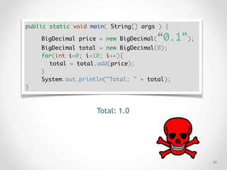 !34
public static void main( String[] args ) {
BigDecimal price = new BigDecimal(“0.1”);
BigDecimal total = new BigDecimal(0);
for(int i=0; i<10; i++){
total = total.add(price);
}
System.out.println("Total: " + total);
}
Total: 1.0
 