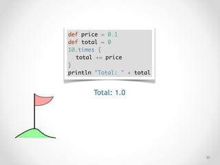 !35
def price = 0.1
def total = 0
10.times {
total += price
}
println "Total: " + total
Total: 1.0
 