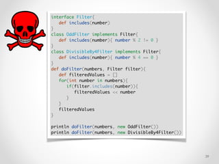 !39
interface Filter{
def includes(number)
}
class OddFilter implements Filter{
def includes(number){ number % 2 != 0 }
}
class DivisibleBy4Filter implements Filter{
def includes(number){ number % 4 == 0 }
}
def doFilter(numbers, Filter filter){
def filteredValues = []
for(int number in numbers){
if(filter.includes(number)){
filteredValues << number
}
}
filteredValues
}
println doFilter(numbers, new OddFilter())
println doFilter(numbers, new DivisibleBy4Filter())
 
