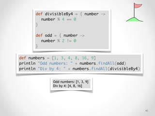 !40
def divisibleBy4 = { number ->
number % 4 == 0
}
def odd = { number ->
number % 2 != 0
}
def numbers = [1, 3, 4, 8, 16, 9]
println "Odd numbers: " + numbers.findAll(odd)
println "Div by 4: " + numbers.findAll(divisibleBy4)
Odd numbers: [1, 3, 9]
Div by 4: [4, 8, 16]
 