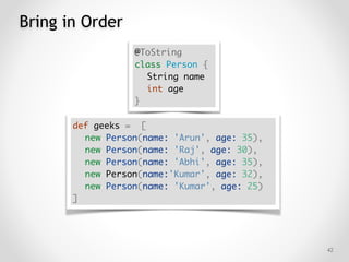 Bring in Order
!42
@ToString
class Person {
String name
int age
}
def geeks = [
new Person(name: 'Arun', age: 35),
new Person(name: 'Raj', age: 30),
new Person(name: 'Abhi', age: 35),
new Person(name:'Kumar', age: 32),
new Person(name: 'Kumar', age: 25)
]
 