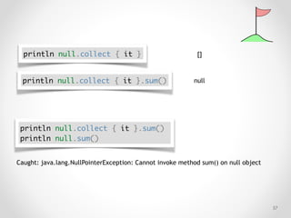 !57
println null.collect { it } []
println null.collect { it }.sum() null
Caught: java.lang.NullPointerException: Cannot invoke method sum() on null object
println null.collect { it }.sum()
println null.sum()
 