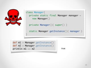 !62
class Manager{
private static final Manager manager =
new Manager()
private Manager(){ super() }
static Manager getInstance(){ manager }
}
def m1 = Manager.getInstance()
def m2 = Manager.getInstance()
println m1 == m2 true
 