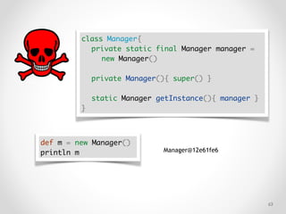 !63
class Manager{
private static final Manager manager =
new Manager()
private Manager(){ super() }
static Manager getInstance(){ manager }
}
def m = new Manager()
println m Manager@12e61fe6
 