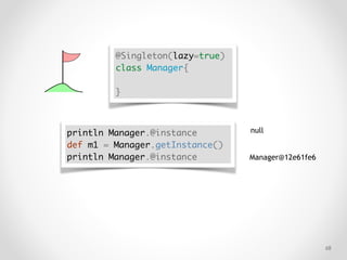 !68
@Singleton(lazy=true)
class Manager{
}
println Manager.@instance
def m1 = Manager.getInstance()
println Manager.@instance
null
Manager@12e61fe6
 
