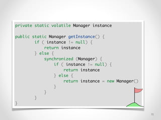 !70
private static volatile Manager instance
public static Manager getInstance() {
if ( instance != null) {
return instance
} else {
synchronized (Manager) {
if ( instance != null) {
return instance
} else {
return instance = new Manager()
}
}
}
}
 