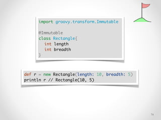 !76
import groovy.transform.Immutable
@Immutable
class Rectangle{
int length
int breadth
}
def r = new Rectangle(length: 10, breadth: 5)
println r // Rectangle(10, 5)
 