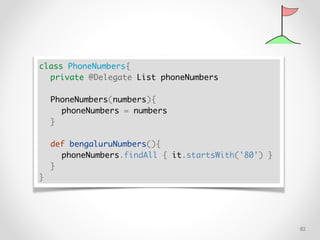 !82
class PhoneNumbers{
private @Delegate List phoneNumbers
PhoneNumbers(numbers){
phoneNumbers = numbers
}
def bengaluruNumbers(){
phoneNumbers.findAll { it.startsWith('80') }
}
}
 