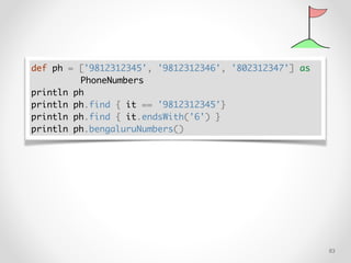 !83
def ph = ['9812312345', '9812312346', '802312347'] as
PhoneNumbers
println ph
println ph.find { it == '9812312345'}
println ph.find { it.endsWith('6') }
println ph.bengaluruNumbers()
 